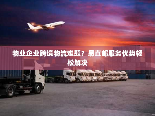 物业企业跨境物流难题？易直邮服务优势轻松解决