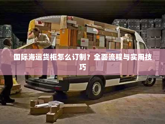 国际海运货柜怎么订制?全面流程与实用技巧 国际海运货柜怎么订制?全面流程与实用技巧