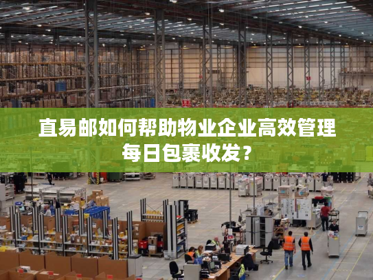 直易邮如何帮助物业企业高效管理每日包裹收发? 直易邮如何帮助物业企业高效管理每日包裹收发?