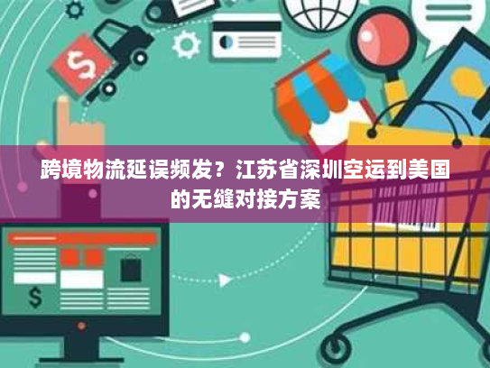 跨境物流延误频发？江苏省深圳空运到美国的无缝对接方案
