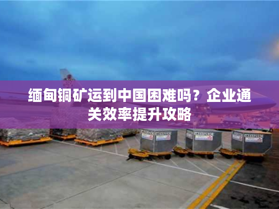 缅甸铜矿运到中国困难吗？企业通关效率提升攻略