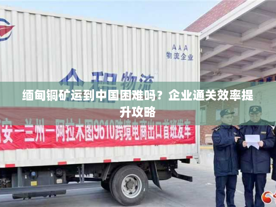 缅甸铜矿运到中国困难吗？企业通关效率提升攻略