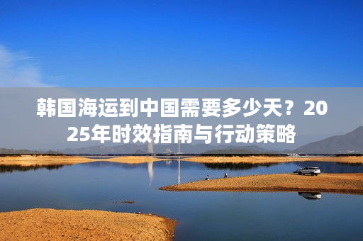 韩国海运到中国需要多少天？2025年时效指南与行动策略