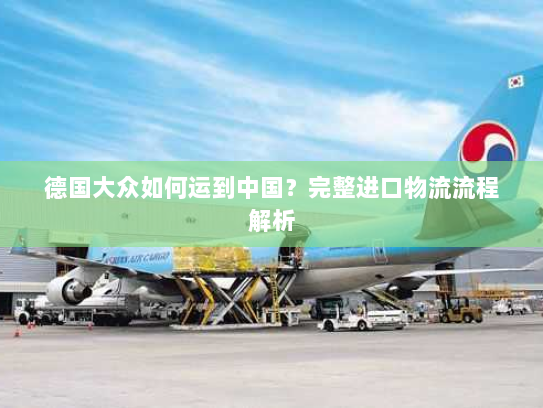 德国大众如何运到中国?完整进口物流流程解析 德国大众如何运到中国?完整进口物流流程解析