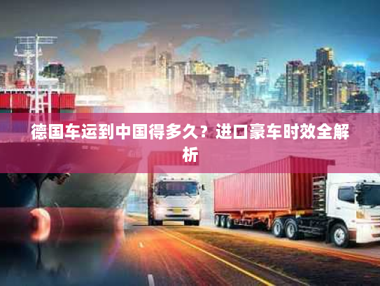 德国车运到中国得多久?进口豪车时效全解析 德国车运到中国得多久?进口豪车时效全解析