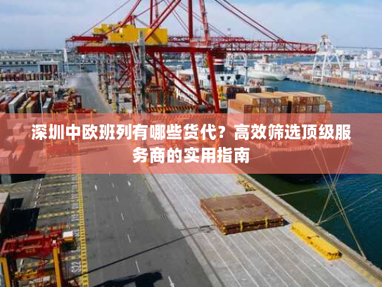 深圳中欧班列有哪些货代?高效筛选顶级服务商的实用指南 深圳中欧班列有哪些货代?高效筛选顶级服务商的实用指南