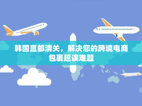 韩国直邮清关，解决您的跨境电商包裹延误难题