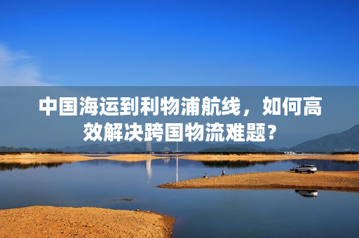 中国海运到利物浦航线，如何高效解决跨国物流难题？