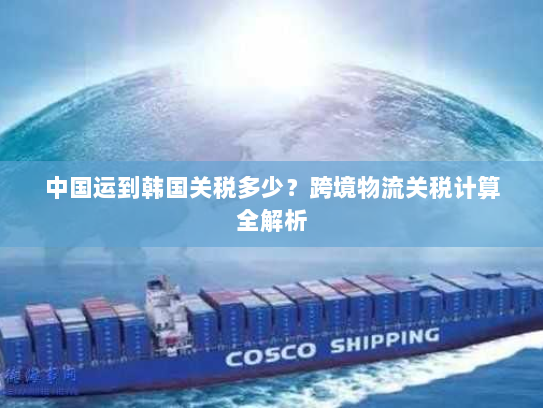 中国运到韩国关税多少？跨境物流关税计算全解析