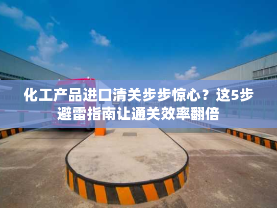 化工产品进口清关步步惊心？这5步避雷指南让通关效率翻倍