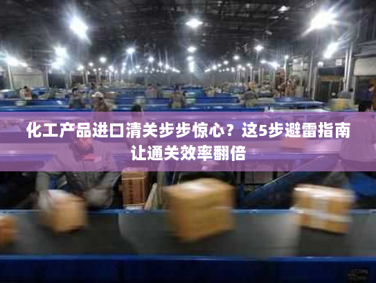 化工产品进口清关步步惊心？这5步避雷指南让通关效率翻倍