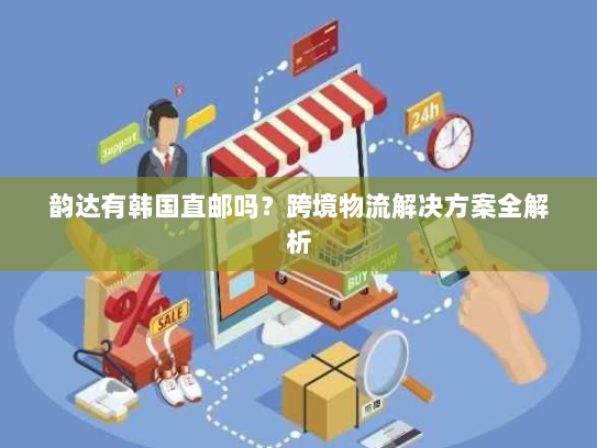 韵达有韩国直邮吗?跨境物流解决方案全解析 韵达有韩国直邮吗?跨境物流解决方案全解析