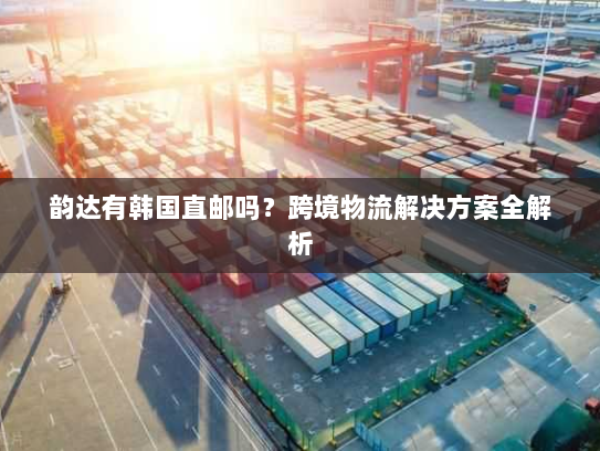 韵达有韩国直邮吗?跨境物流解决方案全解析 韵达有韩国直邮吗?跨境物流解决方案全解析