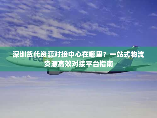 深圳货代资源对接中心在哪里?一站式物流资源高效对接平台指南 深圳货代资源对接中心在哪里?一站式物流资源高效对接平台指南