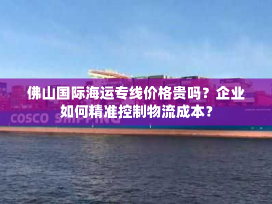 佛山国际海运专线价格贵吗？企业如何精准控制物流成本？
