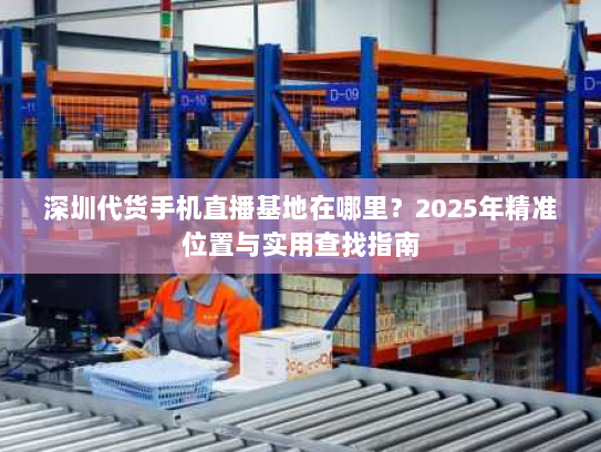 深圳代货手机直播基地在哪里？2025年精准位置与实用查找指南