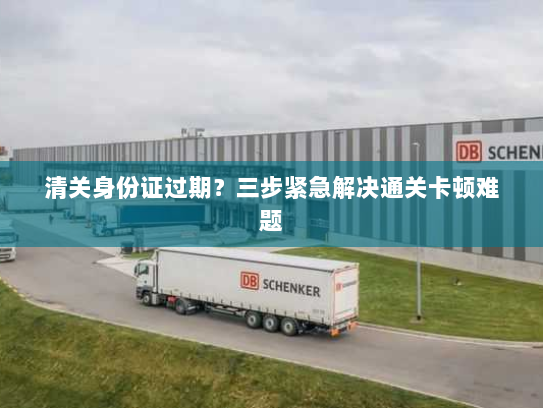 清关身份证过期?三步紧急解决通关卡顿难题 清关身份证过期?三步紧急解决通关卡顿难题