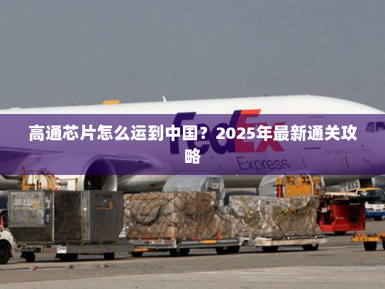 高通芯片怎么运到中国?2025年最新通关攻略 高通芯片怎么运到中国?2025年最新通关攻略