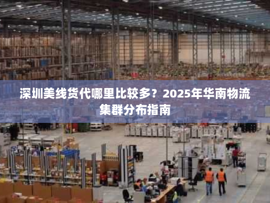 深圳美线货代哪里比较多?2025年华南物流集群分布指南 深圳美线货代哪里比较多?2025年华南物流集群分布指南