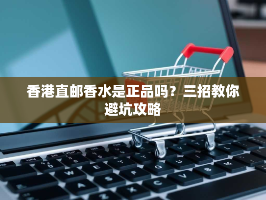 香港直邮香水是正品吗?三招教你避坑攻略 香港直邮香水是正品吗?三招教你避坑攻略