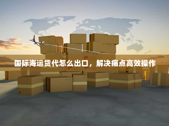 国际海运货代怎么出口，解决痛点高效操作