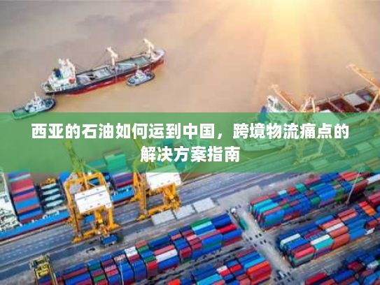 西亚的石油如何运到中国,跨境物流痛点的解决方案指南 西亚的石油如何运到中国,跨境物流痛点的解决方案指南