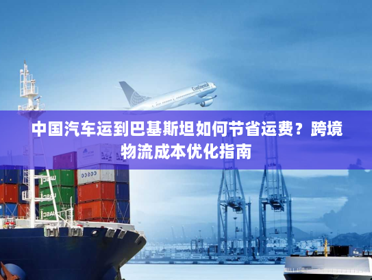 中国汽车运到巴基斯坦如何节省运费?跨境物流成本优化指南 中国汽车运到巴基斯坦如何节省运费?跨境物流成本优化指南