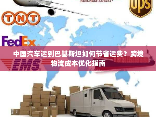 中国汽车运到巴基斯坦如何节省运费?跨境物流成本优化指南 中国汽车运到巴基斯坦如何节省运费?跨境物流成本优化指南