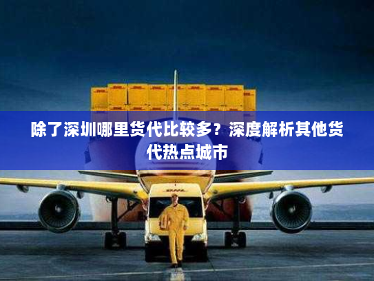除了深圳哪里货代比较多?深度解析其他货代热点城市 除了深圳哪里货代比较多?深度解析其他货代热点城市