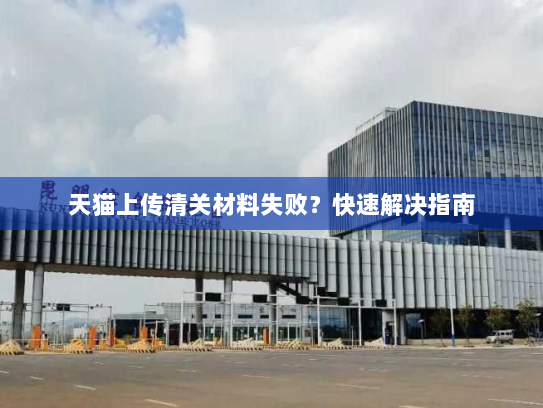 天猫上传清关材料失败?快速解决指南 天猫上传清关材料失败?快速解决指南