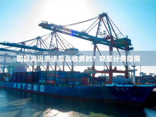 国际海运派送怎么收费的?完整计费指南 国际海运派送怎么收费的?完整计费指南