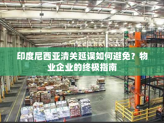 印度尼西亚清关延误如何避免？物业企业的终极指南