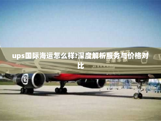 ups国际海运怎么样?深度解析服务与价格对比 ups国际海运怎么样?深度解析服务与价格对比