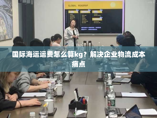 国际海运运费怎么算kg?解决企业物流成本痛点 国际海运运费怎么算kg?解决企业物流成本痛点
