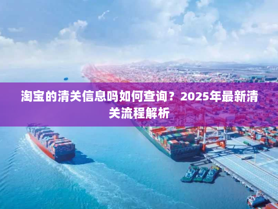 淘宝的清关信息吗如何查询?2025年最新清关流程解析 淘宝的清关信息吗如何查询?2025年最新清关流程解析