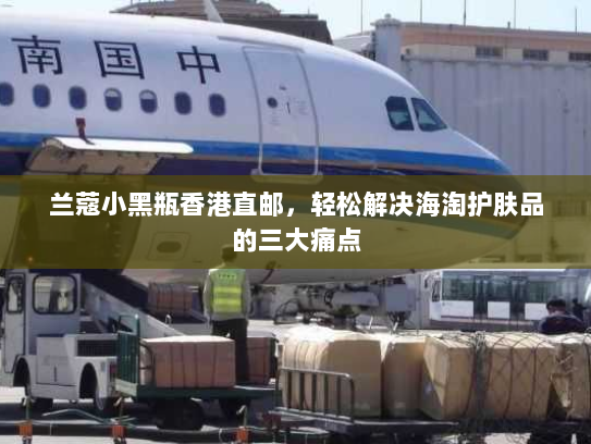 兰蔻小黑瓶香港直邮,轻松解决海淘护肤品的三大痛点 兰蔻小黑瓶香港直邮,轻松解决海淘护肤品的三大痛点