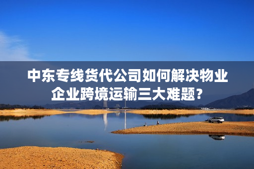 中东专线货代公司如何解决物业企业跨境运输三大难题？