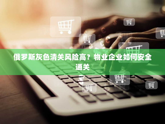 俄罗斯灰色清关风险高?物业企业如何安全通关 俄罗斯灰色清关风险高?物业企业如何安全通关