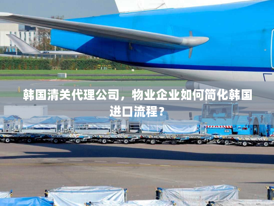 韩国清关代理公司,物业企业如何简化韩国进口流程? 韩国清关代理公司,物业企业如何简化韩国进口流程?