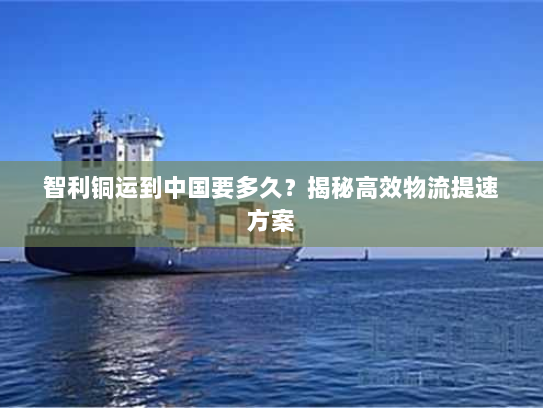 智利铜运到中国要多久?揭秘高效物流提速方案 智利铜运到中国要多久?揭秘高效物流提速方案