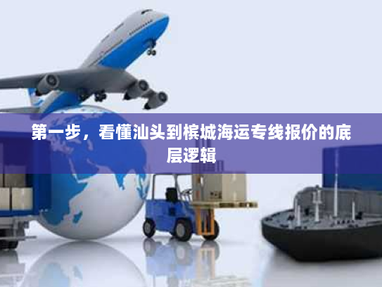 第一步，看懂汕头到槟城海运专线报价的底层逻辑