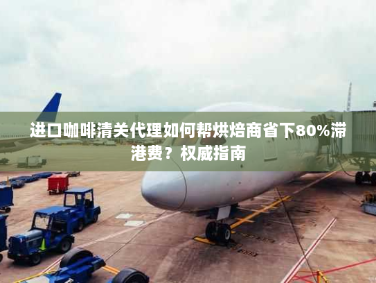 进口咖啡清关代理如何帮烘焙商省下80%滞港费?权威指南 进口咖啡清关代理如何帮烘焙商省下80%滞港费?权威指南