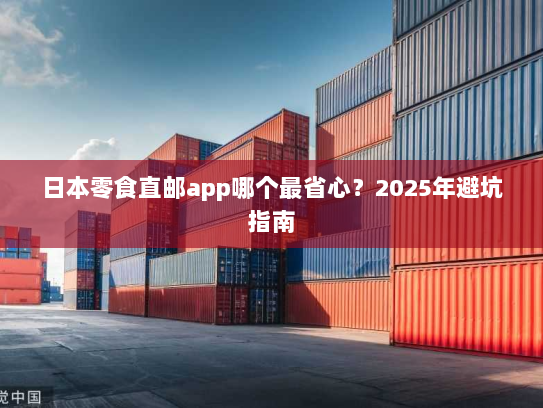 日本零食直邮app哪个最省心?2025年避坑指南 日本零食直邮app哪个最省心?2025年避坑指南