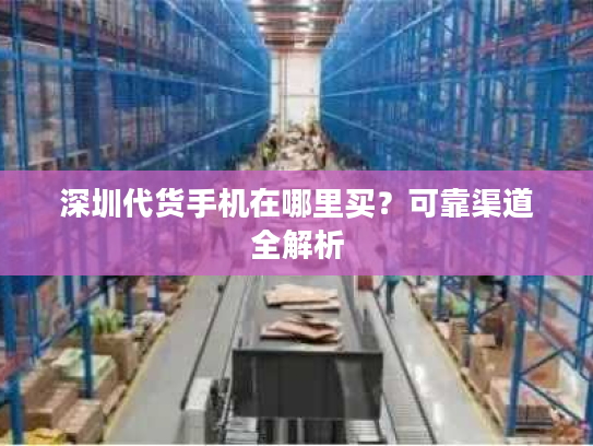 深圳代货手机在哪里买?可靠渠道全解析 深圳代货手机在哪里买?可靠渠道全解析