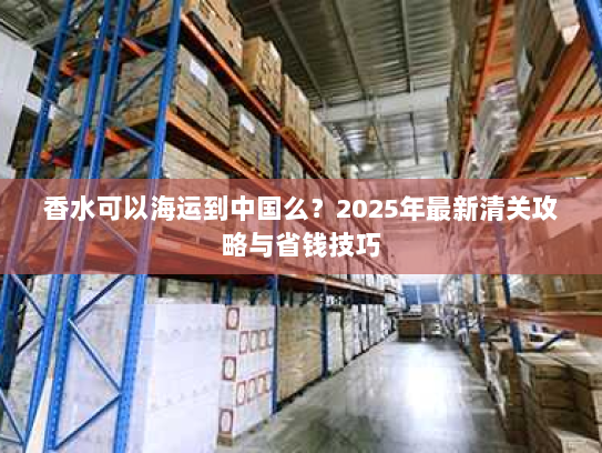 香水可以海运到中国么?2025年最新清关攻略与省钱技巧 香水可以海运到中国么?2025年最新清关攻略与省钱技巧