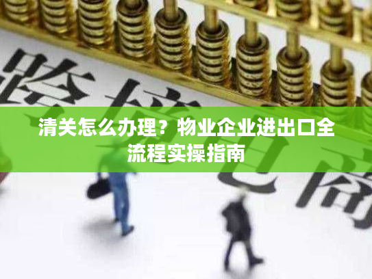 清关怎么办理？物业企业进出口全流程实操指南