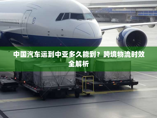 中国汽车运到中亚多久能到?跨境物流时效全解析 中国汽车运到中亚多久能到?跨境物流时效全解析