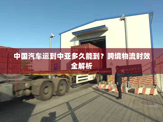 中国汽车运到中亚多久能到?跨境物流时效全解析 中国汽车运到中亚多久能到?跨境物流时效全解析