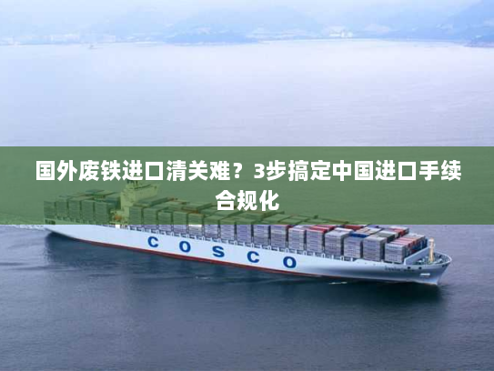 国外废铁进口清关难?3步搞定中国进口手续合规化 国外废铁进口清关难?3步搞定中国进口手续合规化