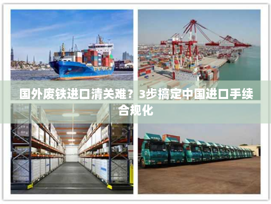 国外废铁进口清关难?3步搞定中国进口手续合规化 国外废铁进口清关难?3步搞定中国进口手续合规化